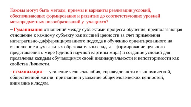 Каковы могут быть методы, приемы и варианты реализации условий, обеспечивающих формирование и развитие до соответствующих уровней метапредметных новообразований у учащихся?  –   Гуманизация  отношений между субъектами процесса обучения, предполагающая отношение к каждому субъекту как высшей ценности за счет применения интегративно-дифференцированного подхода к обучению ориентированного на выполнение двух главных образовательных задач – формирование цельного представления о мире (единой научной картины мира) и создание условий для проявления каждым обучающимся своей индивидуальности и неповторимости как свойства Личности. - ГУМАНИЗАЦИЯ — усиление человеколюбия, справедливости в экономической, общественной жизни; признание и уважение общечеловеческих ценностей, внимание к людям. 