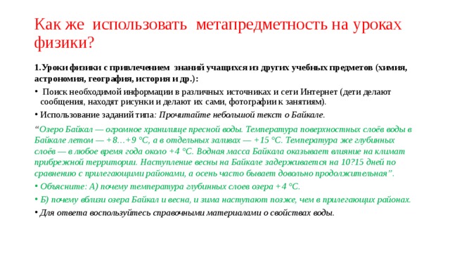 Как же использовать метапредметность на уроках физики? 1.Уроки физики с привлечением знаний учащихся из других учебных предметов (химия, астрономия, география, история и др.):  Поиск необходимой информации в различных источниках и сети Интернет (дети делают сообщения, находят рисунки и делают их сами, фотографии к занятиям). Использование заданий типа : Прочитайте небольшой текст о Байкале. “ Озеро Байкал — огромное хранилище пресной воды. Температура поверхностных слоёв воды в Байкале летом — +8…+9 °С, а в отдельных заливах — +15 °C. Температура же глубинных слоёв — в любое время года около +4 °C. Водная масса Байкала оказывает влияние на климат прибрежной территории. Наступление весны на Байкале задерживается на 10?15 дней по сравнению с прилегающими районами, а осень часто бывает довольно продолжительная”. Объясните: А) почему температура глубинных слоев озера +4 °C. Б) почему вблизи озера Байкал и весна, и зима наступают позже, чем в прилегающих районах. Для ответа воспользуйтесь справочными материалами о свойствах воды . 