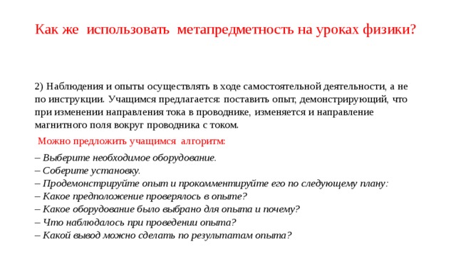 Как же использовать метапредметность на уроках физики? 2) Наблюдения и опыты осуществлять в ходе самостоятельной деятельности, а не по инструкции. Учащимся предлагается: поставить опыт, демонстрирующий, что при изменении направления тока в проводнике, изменяется и направление магнитного поля вокруг проводника с током.  Можно предложить учащимся алгоритм: – Выберите необходимое оборудование.  – Соберите установку.   – Продемонстрируйте опыт и прокомментируйте его по следующему плану:   – Какое предположение проверялось в опыте?  – Какое оборудование было выбрано для опыта и почему?   – Что наблюдалось при проведении опыта?   – Какой вывод можно сделать по результатам опыта? 