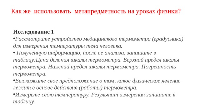 Как же использовать метапредметность на уроках физики? Исследование 1 Рассмотрите устройство медицинского термометра (градусника) для измерения температуры тела человека.  Полученную информацию, после ее анализа, запишите в таблицу:Цена деления шкалы термометра. Верхний предел шкалы термометра. Нижний предел шкалы термометра. Погрешность термометра. Выскажите свое предположение о том, какое физическое явление лежит в основе действия (работы) термометра. Измерьте свою температуру. Результат измерения запишите в таблицу . 
