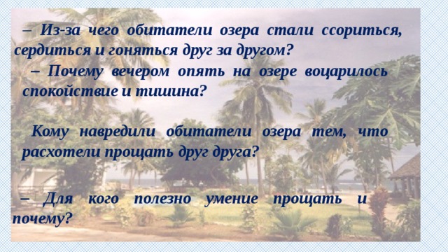 – Из-за чего обитатели озера стали ссориться, сердиться и гоняться друг за другом?  – Почему вечером опять на озере воцарилось спокойствие и тишина?  Кому навредили обитатели озера тем, что расхотели прощать друг друга? – Для кого полезно умение прощать и почему? 