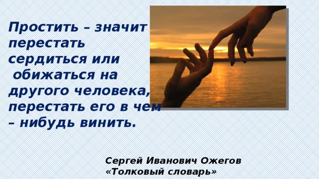 Простить – значит перестать сердиться или  обижаться на другого человека, перестать его в чем – нибудь винить. Сергей Иванович Ожегов «Толковый словарь» 
