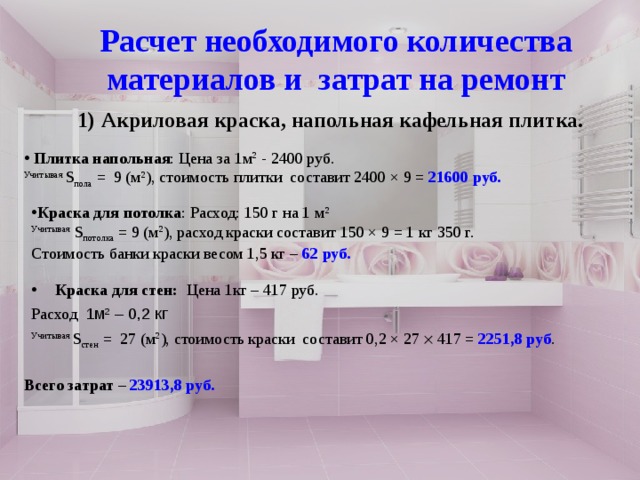 Расчет необходимого количества материалов и затрат на ремонт  Спасибо за внимание!!! Акриловая краска, напольная кафельная плитка.   Плитка напольная : Цена за 1м 2 - 2400 руб. Учитывая S пола = 9 (м 2 ), стоимость плитки составит 2400 × 9 = 21600 руб.       Краска для потолка : Расход: 150 г на 1 м 2 Учитывая S потолка = 9 (м 2 ), расход краски составит 150 × 9 = 1 кг 350 г.  Стоимость банки краски весом 1,5 кг – 62 руб.  Краска для стен: Цена 1кг – 417 руб. Расход  1м 2 – 0,2 кг Учитывая S стен = 27 (м 2 ), стоимость краски составит 0,2 × 27  417 = 2251,8 руб . Всего затрат – 23913,8 руб. 