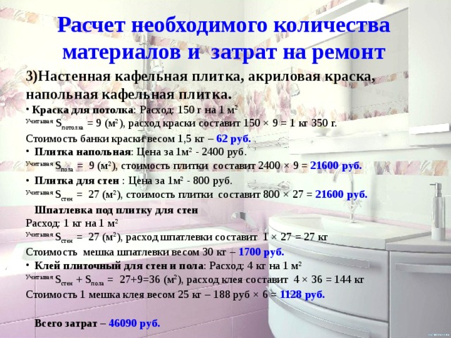 Расчет необходимого количества материалов и затрат на ремонт 3)Настенная кафельная плитка, акриловая краска, напольная кафельная плитка.  Краска для потолка : Расход: 150 г на 1 м 2 Учитывая S потолка = 9 (м 2 ), расход краски составит 150 × 9 = 1 кг 350 г.  Стоимость банки краски весом 1,5 кг – 62 руб.  Плитка напольная : Цена за 1м 2 - 2400 руб. Учитывая S пола = 9 (м 2 ), стоимость плитки составит 2400 × 9 = 21600 руб.  Плитка для стен : Цена за 1м 2 - 800 руб. Учитывая S стен = 27 (м 2 ), стоимость плитки составит 800 × 27 = 21600 руб.   Шпатлевка под плитку для стен Расход: 1 кг на 1 м 2 Учитывая S стен = 27 (м 2 ), расход шпатлевки составит 1 × 27 = 27 кг Стоимость мешка шпатлевки весом 30 кг – 1700 руб.  Клей плиточный для стен и пола : Расход: 4 кг на 1 м 2 Учитывая S стен + S пола = 27+9=36 (м 2 ), расход клея составит 4 × 36 = 144 кг Стоимость 1 мешка клея весом 25 кг – 188 руб × 6 = 1128 руб.  Спасибо за внимание!!!  Всего затрат – 46090 руб. 