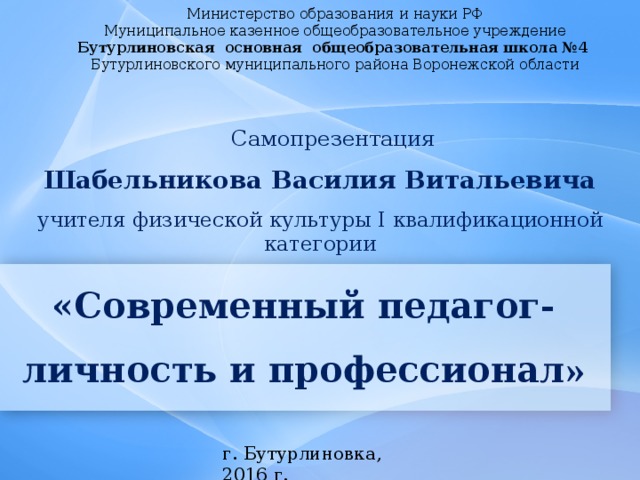Министерство образования и науки РФ  Муниципальное казенное общеобразовательное учреждение  Бутурлиновская основная общеобразовательная школа №4  Бутурлиновского муниципального района Воронежской области Самопрезентация Шабельникова Василия Витальевича учителя физической культуры I квалификационной категории «Современный педагог- личность и профессионал » г. Бутурлиновка, 2016 г.   