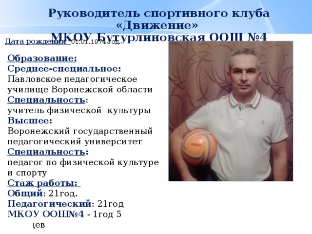 Руководитель спортивного клуба «Движение»  МКОУ Бутурлиновская ООШ №4    Дата рождения 01.01.1974 год.   Образование: Среднее-специальное:  Павловское педагогическое училище Воронежской области Специальность : учитель физической культуры Высшее: Воронежский государственный педагогический университет Специальность : педагог по физической культуре и спорту Стаж работы: Общий : 21год. Педагогический : 21год МКОУ ООШ№4 - 1год 5 месяцев 