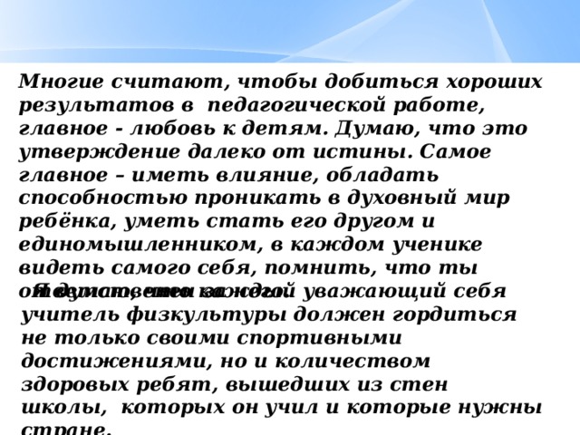 Многие считают, чтобы добиться хороших результатов в педагогической работе, главное - любовь к детям. Думаю, что это утверждение далеко от истины. Самое главное – иметь влияние, обладать способностью проникать в духовный мир ребёнка, уметь стать его другом и единомышленником, в каждом ученике видеть самого себя, помнить, что ты ответственен за него.       Я думаю, что каждый уважающий себя учитель физкультуры должен гордиться не только своими спортивными достижениями, но и количеством здоровых ребят, вышедших из стен школы,  которых он учил и которые нужны стране.  