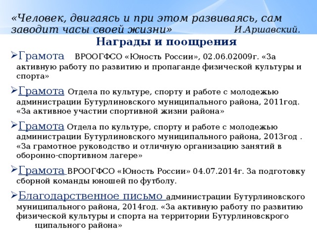 «Человек, двигаясь и при этом развиваясь, сам заводит часы своей жизни» И.Аршавский. Награды и поощрения Грамота ВРООГФСО «Юность России», 02.06.02009г. «За активную работу по развитию и пропаганде физической культуры и спорта» Грамота  Отдела по культуре, спорту и работе с молодежью администрации Бутурлиновского муниципального района, 2011год.  «За активное участии спортивной жизни района» Грамота  Отдела по культуре, спорту и работе с молодежью администрации Бутурлиновского муниципального района, 2013год . «За грамотное руководство и отличную организацию занятий в оборонно-спортивном лагере» Грамота  ВРООГФСО «Юность России» 04.07.2014г. За подготовку сборной команды юношей по футболу. Благодарственное письмо а дминистрации Бутурлиновского муниципального района, 2014год. «За активную работу по развитию физической культуры и спорта на территории Бутурлиновскрого муниципального района» 