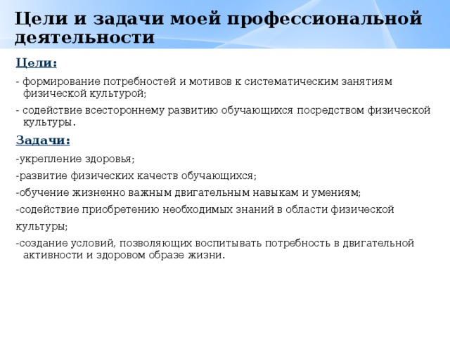 Цели и задачи моей профессиональной деятельности   Цели: - формирование потребностей и мотивов к систематическим занятиям физической культурой; - содействие всестороннему развитию обучающихся посредством физической культуры. Задачи: -укрепление здоровья; -развитие физических качеств обучающихся; -обучение жизненно важным двигательным навыкам и умениям; -содействие приобретению необходимых знаний в области физической культуры; -создание условий, позволяющих воспитывать потребность в двигательной активности и здоровом образе жизни. 