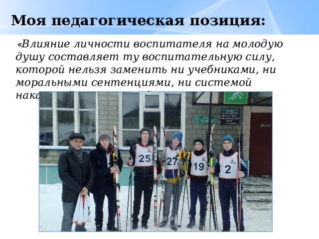 Моя педагогическая позиция:  « Влияние личности воспитателя на молодую душу составляет ту воспитательную силу, которой нельзя заменить ни учебниками, ни моральными сентенциями, ни системой наказаний и поощрений». 