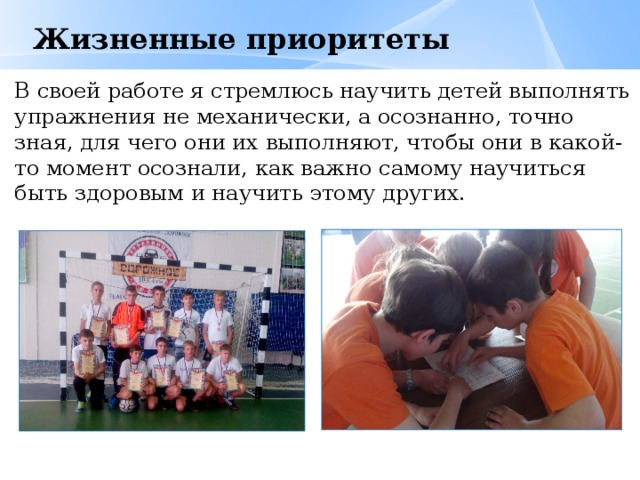  Жизненные приоритеты В своей работе я стремлюсь научить детей выполнять упражнения не механически, а осознанно, точно зная, для чего они их выполняют, чтобы они в какой-то момент осознали, как важно самому научиться быть здоровым и научить этому других. 
