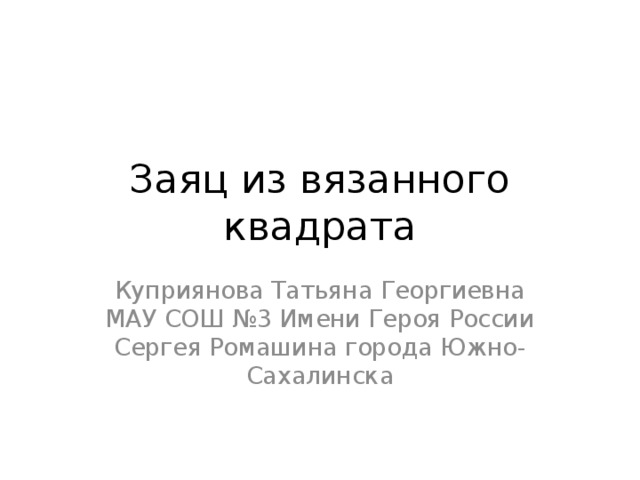 Заяц из вязанного квадрата Куприянова Татьяна Георгиевна МАУ СОШ №3 Имени Героя России Сергея Ромашина города Южно-Сахалинска 