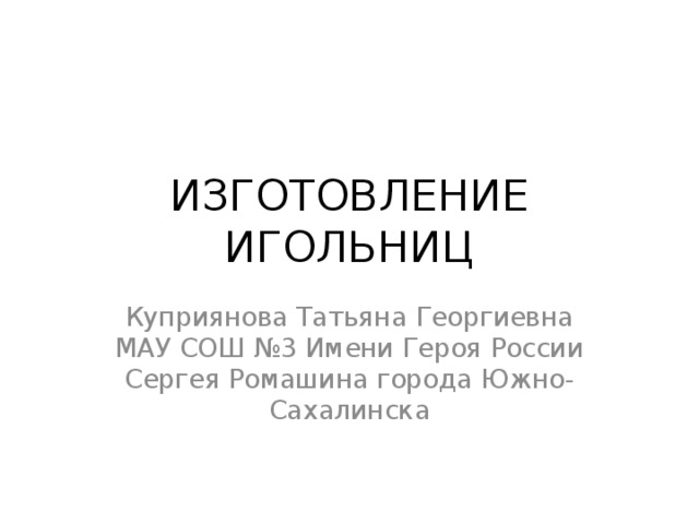 ИЗГОТОВЛЕНИЕ ИГОЛЬНИЦ Куприянова Татьяна Георгиевна МАУ СОШ №3 Имени Героя России Сергея Ромашина города Южно-Сахалинска 