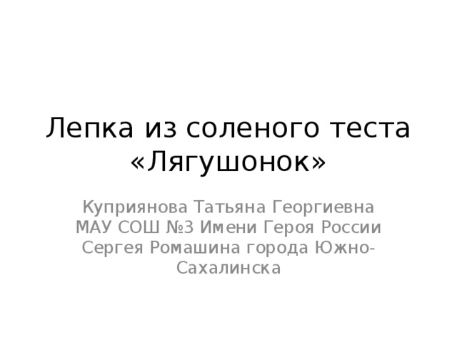 Лепка из соленого теста «Лягушонок» Куприянова Татьяна Георгиевна МАУ СОШ №3 Имени Героя России Сергея Ромашина города Южно-Сахалинска 