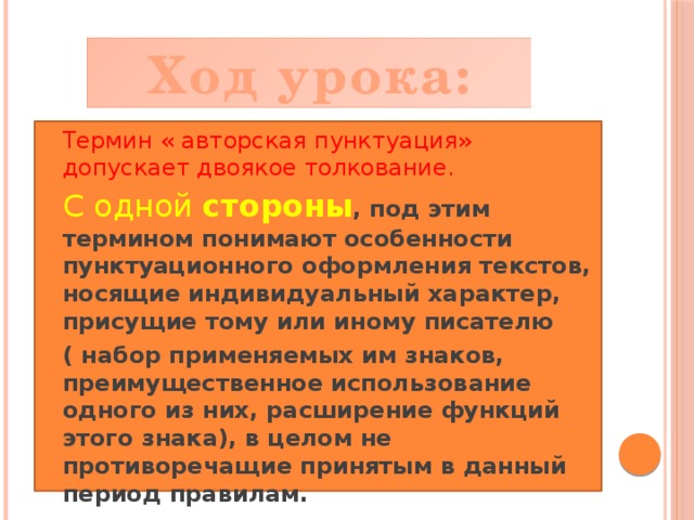 Ход урока: Термин « авторская пунктуация» допускает двоякое толкование. С одной стороны , под этим термином понимают особенности пунктуационного оформления текстов, носящие индивидуальный характер, присущие тому или иному писателю ( набор применяемых им знаков, преимущественное использование одного из них, расширение функций этого знака), в целом не противоречащие принятым в данный период правилам. 