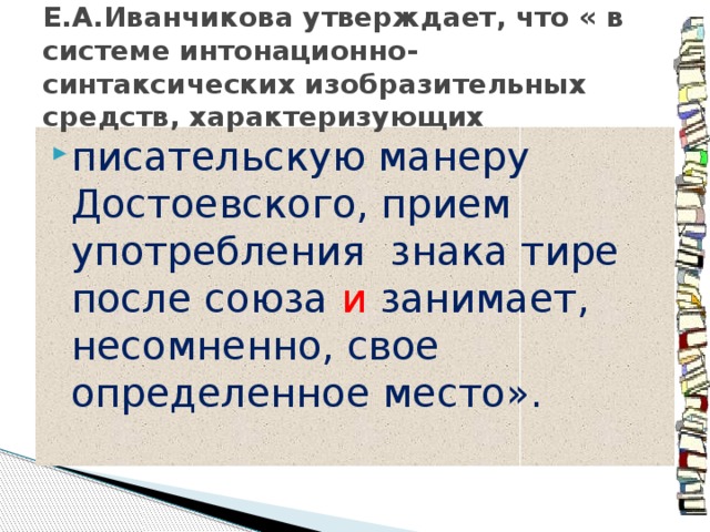 Е.А.Иванчикова утверждает, что « в системе интонационно-синтаксических изобразительных средств, характеризующих писательскую манеру Достоевского, прием употребления знака тире после союза и  занимает, несомненно, свое определенное место». 