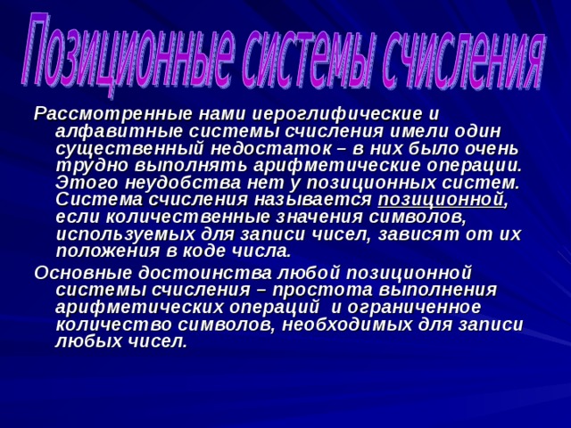 Рассмотренные нами иероглифические и алфавитные системы счисления имели один существенный недостаток – в них было очень трудно выполнять арифметические операции. Этого неудобства нет у позиционных систем. Система счисления называется позиционной , если количественные значения символов, используемых для записи чисел, зависят от их положения в коде числа. Основные достоинства любой позиционной системы счисления – простота выполнения арифметических операций и ограниченное количество символов, необходимых для записи любых чисел. 