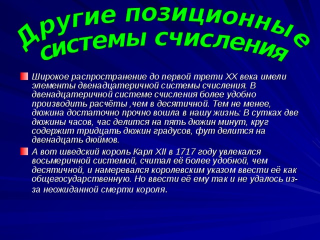 Широкое распространение до первой трети XX века имели элементы двенадцатеричной системы счисления. В двенадцатеричной системе счисления более удобно производить расчёты ,чем в десятичной. Тем не менее, дюжина достаточно прочно вошла в нашу жизнь: В сутках две дюжины часов, час делится на пять дюжин минут, круг содержит тридцать дюжин градусов, фут делится на двенадцать дюймов. А вот шведский король Карл XII в 1717 году увлекался восьмеричной системой, считал её более удобной, чем десятичной, и намеревался королевским указом ввести её как общегосударственную. Но ввести её ему так и не удалось из-за неожиданной смерти короля . 