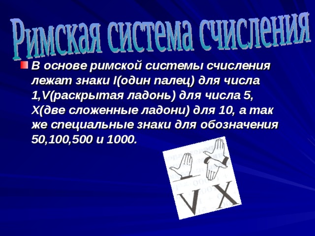 В основе римской системы счисления лежат знаки I (один палец) для числа 1, V (раскрытая ладонь) для числа 5, X( две сложенные ладони) для 10, а так же специальные знаки для обозначения 50,100,500 и 1000.  