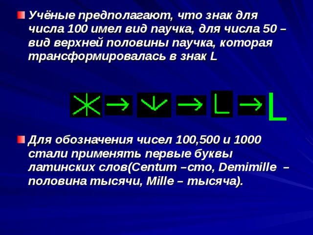 Учёные предполагают, что знак для числа 100 имел вид паучка, для числа 50 – вид верхней половины паучка, которая трансформировалась в знак L     Для обозначения чисел 100,500 и 1000 стали применять первые буквы латинских слов( Centum – сто, Demimille  – половина тысячи, Mille – тысяча).   L 