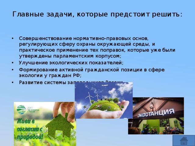 Главные задачи, которые предстоит решить:   Совершенствование нормативно-правовых основ, регулирующих сферу охраны окружающей среды, и практическое применение тех поправок, которые уже были утверждены парламентским корпусом; Улучшение экологических показателей; Формирование активной гражданской позиции в сфере экологии у граждан РФ; Развитие системы заповедников России. 
