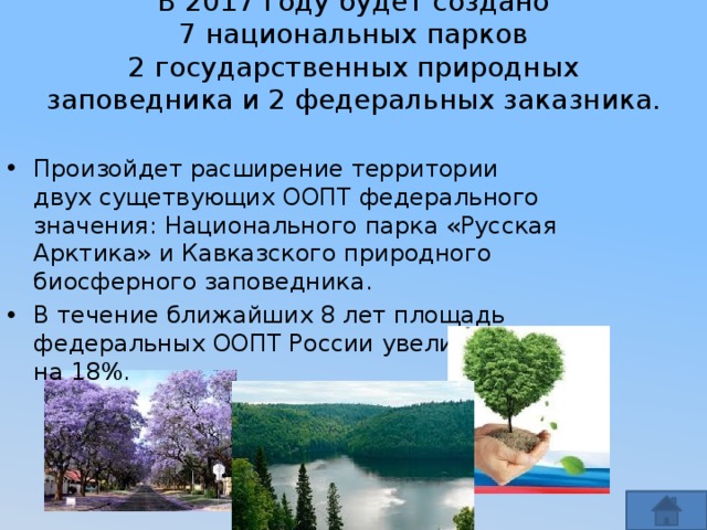 В 2017 году будет создано 7 национальных парков 2 государственных природных заповедника и 2 федеральных заказника.    Произойдет расширение территории двух сущетвующих ООПТ федерального значения: Национального парка «Русская Арктика» и Кавказского природного биосферного заповедника. В течение ближайших 8 лет площадь федеральных ООПТ России увеличится на 18%. 