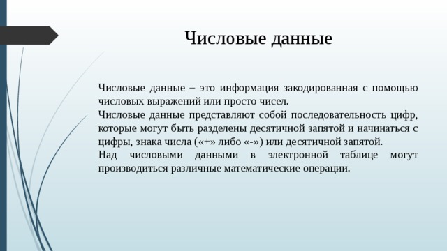Числовые данные Числовые данные – это информация закодированная с помощью числовых выражений или просто чисел. Числовые данные представляют собой последовательность цифр, которые могут быть разделены десятичной запятой и начинаться с цифры, знака числа ( «+» либо «-») или десятичной запятой. Над числовыми данными в электронной таблице могут производиться различные математические операции.  