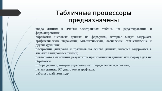 Табличные процессоры предназначены ввода данных в ячейки электронных таблиц, их редактирования и форматирования; обработки числовых данных по формулам, которые могут содержать арифметические выражения, математические, логические, статистические и другие функции; построения диаграмм и графиков на основе данных, которые содержатся в ячейках электронных таблиц; повторного вычисления результатов при изменении данных или формул для их обработки; отбора данных, которые удовлетворяют определенным условиям; печати данных ЭТ, диаграмм и графиков; работы с файлами и др.  