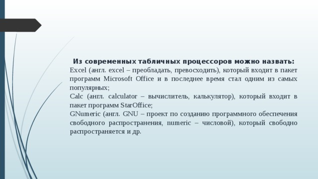 Из современных табличных процессоров можно назвать: Excel (англ. excel – преобладать, превосходить), который входит в пакет программ Microsoft Office и в последнее время стал одним из самых популярных; Calc (англ. calculator – вычислитель, калькулятор), который входит в пакет программ StarOffice; GNumeric (англ. GNU – проект по созданию программного обеспечения свободного распространения, numeric – числовой), который свободно распространяется и др.  