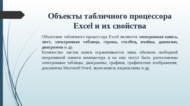 Объекты табличного процессора Excel и их свойства Объектами табличного процессора Excel являются  электронная книга, лист, электронная таблица, строка, столбец, ячейка, диапазон, диаграмма  и др. Количество листов книги ограничивается лишь объемом свободной оперативной памяти компьютера и на них могут быть расположены электронные таблицы, диаграммы, графики, графические изображения, документы Microsoft Word, звукозаписи, видеоклипы и др.    