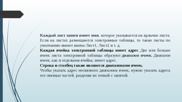 Каждый лист книги имеет имя , которое указывается на ярлычке листа. Если на листах размещаются электронные таблицы, то такие листы по умолчанию имеют имена Лист1, Лист2 и т. д. Каждая ячейка электронной таблицы имеет адрес .  Две или больше ячеек листа электронной таблицы образуют  диапазон ячеек . Диапазон ячеек, как и отдельная ячейка, имеет адрес. Строка и столбец также являются диапазонами ячеек.  Чтобы указать адрес несвязного диапазона ячеек, нужно указать адреса его связных частей, разделив их точкой с запятой.  