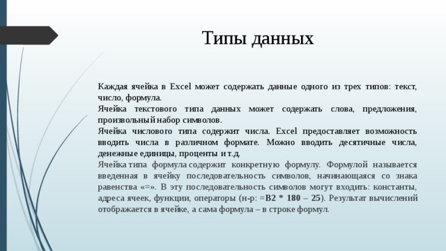 Типы данных Каждая ячейка в Excel может содержать данные одного из трех типов: текст, число, формула.  Ячейка текстового типа данных может содержать слова, предложения, произвольный набор символов.  Ячейка числового типа содержит числа. Excel предоставляет возможность вводить числа в различном формате. Можно вводить десятичные числа, денежные единицы, проценты и т.д.  Ячейка типа формула содержит конкретную формулу. Формулой называется введенная в ячейку последовательность символов, начинающаяся со знака равенства « = ». В эту последовательность символов могут входить: константы, адреса ячеек, функции, операторы (н-р:  =B2 * 180 – 25 ). Результат вычислений отображается в ячейке, а сама формула – в строке формул.  