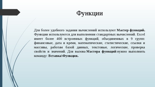 Функции Для более удобного задания вычислений используют  Мастер функций. Функции используются для выполнения стандартных вычислений. Excel имеет более 400 встроенных функций, объединенных в 9 групп: финансовые, дата и время, математические, статистические, ссылки и массивы, работам базой данных, текстовые, логические, проверка свойств и значений. Для вызова  Мастера функций  нужно выполнить команду:  Вставка\Функция.  
