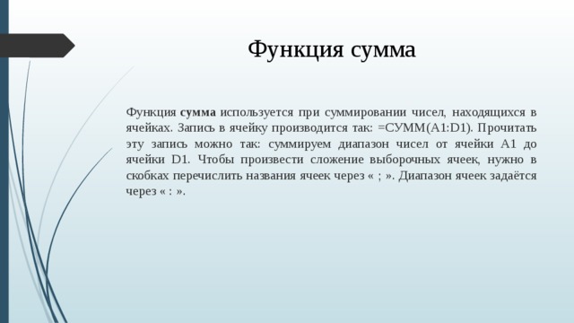 Функция сумма Функция  сумма  используется при суммировании чисел, находящихся в ячейках. Запись в ячейку производится так: =СУММ(A1:D1). Прочитать эту запись можно так: суммируем диапазон чисел от ячейки A1 до ячейки D1. Чтобы произвести сложение выборочных ячеек, нужно в скобках перечислить названия ячеек через « ; ». Диапазон ячеек задаётся через « : ».  