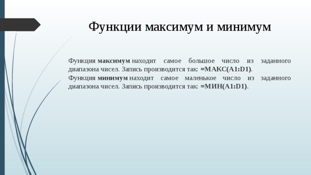 Функции максимум и минимум Функция  максимум  находит самое большое число из заданного диапазона чисел. Запись производится так: =МАКС(A1:D1) . Функция  минимум  находит самое маленькое число из заданного диапазона чисел. Запись производится так: =МИН(A1:D1) .  