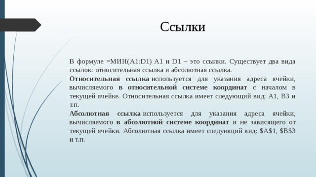 Ссылки В формуле =МИН(A1:D1) A1 и D1 – это ссылки. Существует два вида ссылок: относительная ссылка и абсолютная ссылка. Относительная ссылка  используется для указания адреса ячейки, вычисляемого в относительной системе координат с началом в текущей ячейке. Относительная ссылка имеет следующий вид: A1, B3 и т.п. Абсолютная ссылка  используется для указания адреса ячейки, вычисляемого в абсолютной системе координат и не зависящего от текущей ячейки. Абсолютная ссылка имеет следующий вид: $A$1, $B$3 и т.п.  