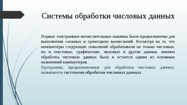 Системы обработки числовых данных Первые электронные вычислительные машины были предназначены для выполнения сложных и громоздких вычислений. Несмотря на то, что компьютеры следующих поколений обрабатывали не только числовые, но и текстовые, графические, звуковые и другие данные, именно обработка числовых данных была и остается одним из основных назначений компьютеров. Программы, предназначенные для обработки числовых данных, называются  системами обработки числовых данных .  