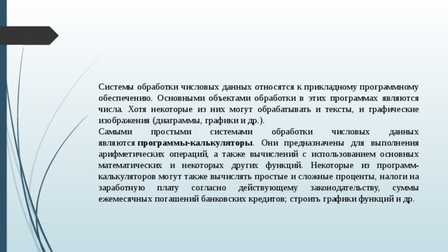 Системы обработки числовых данных относятся к прикладному программному обеспечению. Основными объектами обработки в этих программах являются числа. Хотя некоторые из них могут обрабатывать и тексты, и графические изображения (диаграммы, графики и др.). Самыми простыми системами обработки числовых данных являются  программы-калькуляторы . Они предназначены для выполнения арифметических операций, а также вычислений с использованием основных математических и некоторых других функций. Некоторые из программ-калькуляторов могут также вычислять простые и сложные проценты, налоги на заработную плату согласно действующему законодательству, суммы ежемесячных погашений банковских кредитов; строить графики функций и др.  