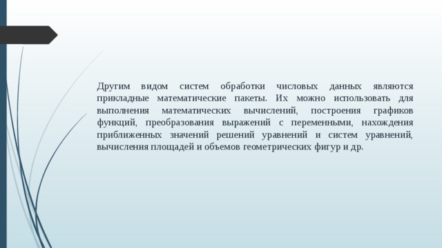 Другим видом систем обработки числовых данных являются прикладные математические пакеты. Их можно использовать для выполнения математических вычислений, построения графиков функций, преобразования выражений с переменными, нахождения приближенных значений решений уравнений и систем уравнений, вычисления площадей и объемов геометрических фигур и др.  