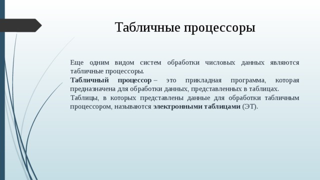 Табличные процессоры Еще одним видом систем обработки числовых данных являются табличные процессоры. Табличный процессор  – это прикладная программа, которая предназначена для обработки данных, представленных в таблицах. Таблицы, в которых представлены данные для обработки табличным процессором, называются  электронными таблицами  (ЭТ).  