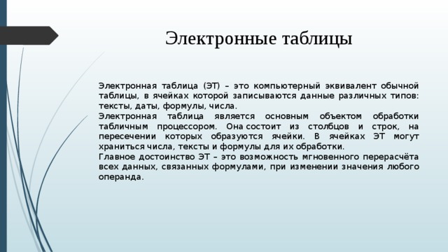 Электронные таблицы Электронная таблица (ЭТ) – это компьютерный эквивалент обычной таблицы, в ячейках которой записываются данные различных типов: тексты, даты, формулы, числа.  Электронная таблица является основным объектом обработки табличным процессором. Она состоит из столбцов и строк, на пересечении которых образуются ячейки. В ячейках ЭТ могут храниться числа, тексты и формулы для их обработки. Главное достоинство ЭТ – это возможность мгновенного перерасчёта всех данных, связанных формулами, при изменении значения любого операнда.  