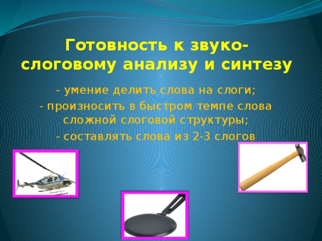 Готовность к звуко-слоговому анализу и синтезу - умение делить слова на слоги; - произносить в быстром темпе слова сложной слоговой структуры; - составлять слова из 2-3 слогов 