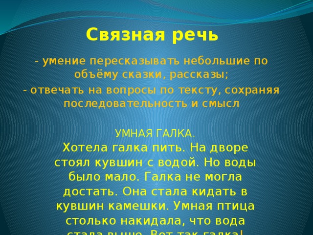 Связная речь - умение пересказывать небольшие по объёму сказки, рассказы; - отвечать на вопросы по тексту, сохраняя последовательность и смысл УМНАЯ ГАЛКА. Хотела галка пить. На дворе стоял кувшин с водой. Но воды было мало. Галка не могла достать. Она стала кидать в кувшин камешки. Умная птица столько накидала, что вода стала выше. Вот так галка ! 