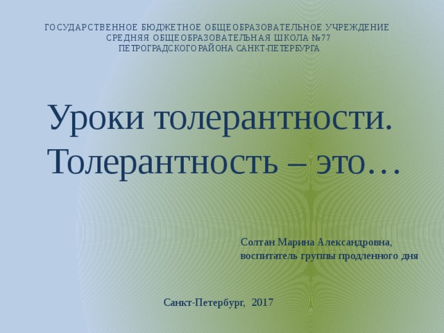 ГОСУДАРСТВЕННОЕ БЮДЖЕТНОЕ ОБЩЕОБРАЗОВАТЕЛЬНОЕ УЧРЕЖДЕНИЕ СРЕДНЯЯ ОБЩЕОБРАЗОВАТЕЛЬНАЯ ШКОЛА №77  ПЕТРОГРАДСКОГО РАЙОНА САНКТ-ПЕТЕРБУРГА Уроки толерантности.  Толерантность – это… Солтан Марина Александровна, воспитатель группы продленного дня Санкт-Петербург, 2017 