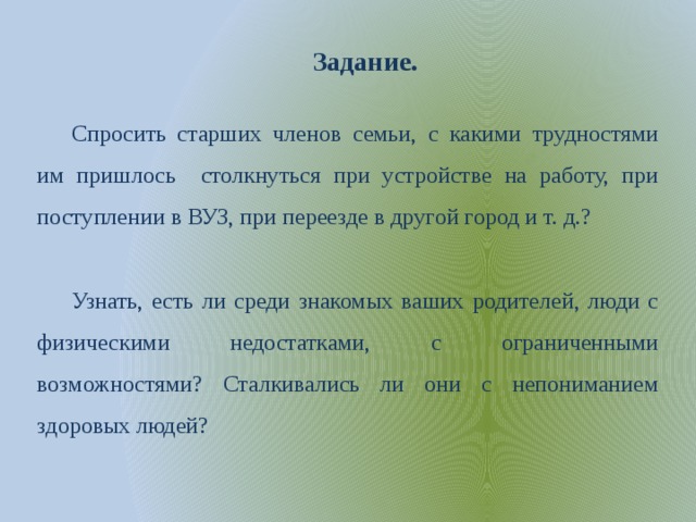 Задание. Спросить старших членов семьи, с какими трудностями им пришлось столкнуться при устройстве на работу, при поступлении в ВУЗ, при переезде в другой город и т. д.? Узнать, есть ли среди знакомых ваших родителей, люди с физическими недостатками, с ограниченными возможностями? Сталкивались ли они с непониманием здоровых людей? 