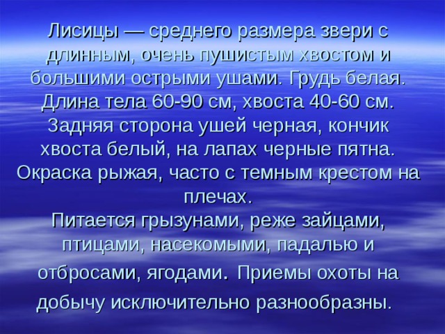Лисицы — среднего размера звери с длинным, очень пушистым хвостом и большими острыми ушами. Грудь белая. Длина тела 60-90 см, хвоста 40-60 см. Задняя сторона ушей черная, кончик хвоста белый, на лапах черные пятна. Окраска рыжая, часто с темным крестом на плечах.  Питается грызунами, реже зайцами, птицами, насекомыми, падалью и отбросами, ягодами . Приемы охоты на добычу исключительно разнообразны.  