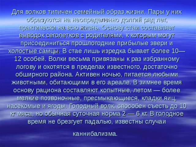 Для волков типичен семейный образ жизни. Пары у них образуются на неопределенно долгий ряд лет, практически на всю жизнь. Основу стаи составляет выводок сеголетков с родителями, к которым могут присоединиться прошлогодние прибылые звери и холостые самцы. В стае лишь изредка бывает более 10—12 особей. Волки весьма привязаны к раз избранному логову и охотятся в пределах известного, достаточно обширного района. Активен ночью, питается любыми животными, обитающими в его ареале. В зимнее время основу рациона составляют копытные, летом — более мелкие позвоночные, пресмыкающиеся, кладки яиц, насекомые и ягоды. Голодный волк, способен съесть до 10 кг мяса, но обычная суточная норма 2 — 6 кг. В голодное время не брезгует падалью, известны случаи каннибализма.  