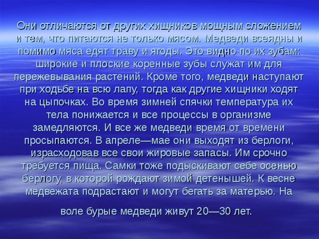 Они отличаются от других хищников мощным сложением и тем, что питаются не только мясом. Медведи всеядны и помимо мяса едят траву и ягоды. Это видно по их зубам: широкие и плоские коренные зубы служат им для пережевывания растений. Кроме того, медведи наступают при ходьбе на всю лапу, тогда как другие хищники ходят на цыпочках. Во время зимней спячки температура их тела понижается и все процессы в организме замедляются. И все же медведи время от времени просыпаются. В апреле—мае они выходят из берлоги, израсходовав все свои жировые запасы. Им срочно требуется пища. Самки тоже подыскивают себе осенью берлогу, в которой рождают зимой детенышей. К весне медвежата подрастают и могут бегать за матерью. На воле бурые медведи живут 20—30 лет.  