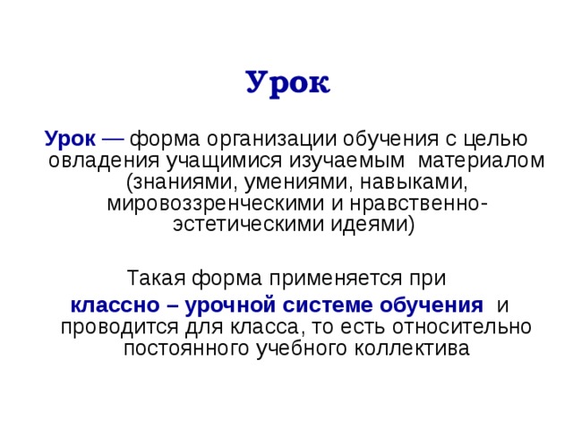 Урок Урок  — форма организации обучения с целью овладения учащимися изучаемым материалом (знаниями, умениями, навыками, мировоззренческими и нравственно-эстетическими идеями) Такая форма применяется при  классно – урочной системе обучения   и проводится для класса, то есть относительно постоянного учебного коллектива 