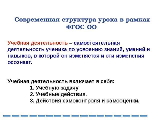  Современная структура урока в рамках ФГОС ОО Учебная деятельность – самостоятельная деятельность ученика по усвоению знаний, умений и навыков, в которой он изменяется и эти изменения осознает.   Учебная деятельность включает в себя:  1. Учебную задачу  2. Учебные действия.  3. Действия самоконтроля и самооценки.  